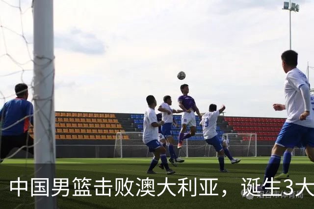 中国男篮击败澳大利亚，诞生3大不可思议，王俊杰4项数据全队最高